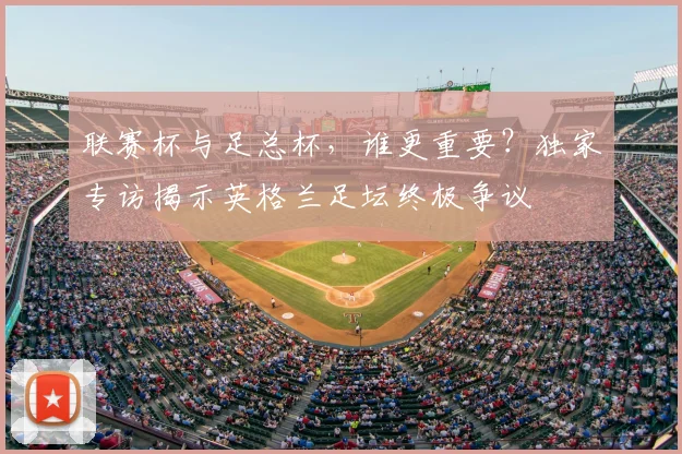 联赛杯与足总杯，谁更重要？独家专访揭示英格兰足坛终极争议
