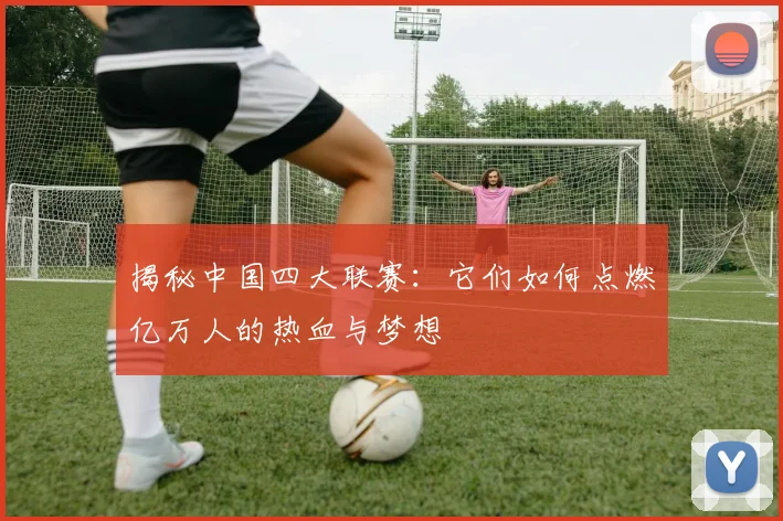 揭秘中国四大联赛：它们如何点燃亿万人的热血与梦想