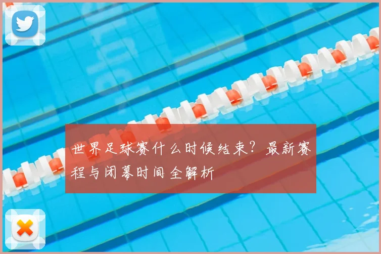 世界足球赛什么时候结束?最新赛程与闭幕时间全解析