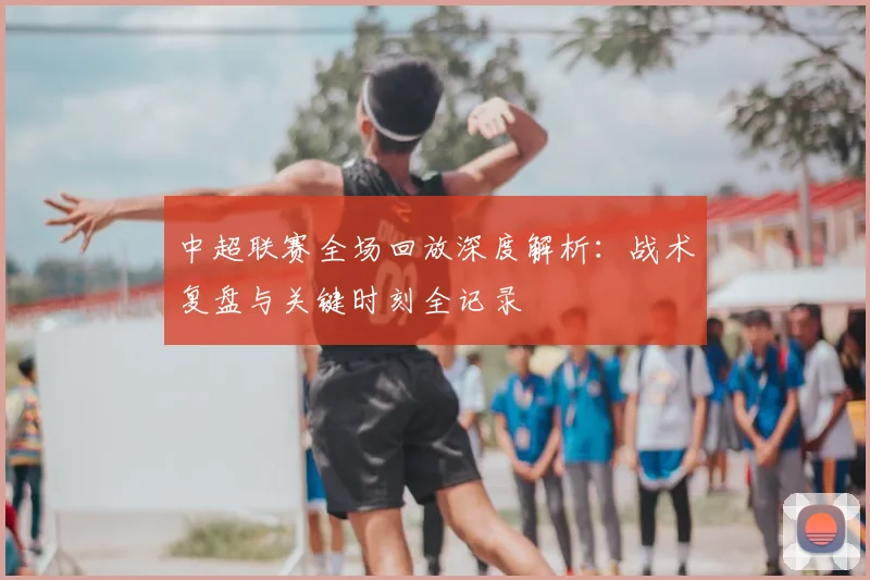 中超联赛全场回放深度解析：战术复盘与关键时刻全记录
