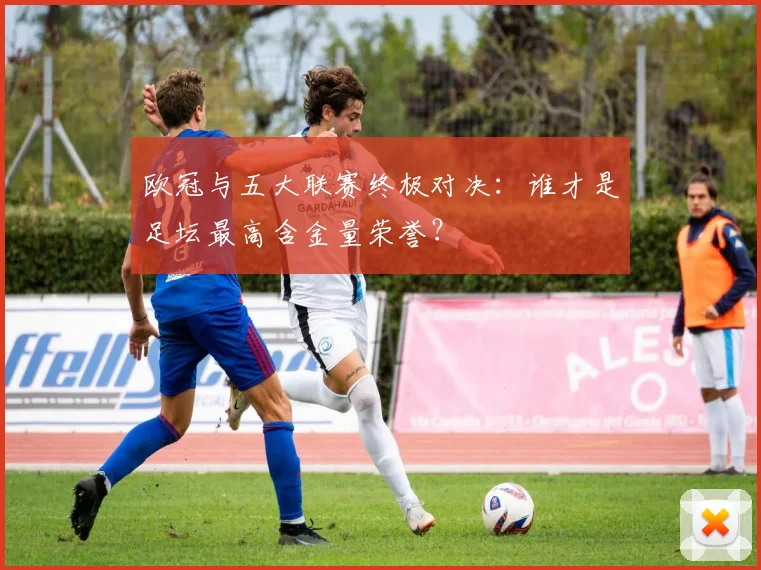 欧冠与五大联赛终极对决：谁才是足坛最高含金量荣誉？