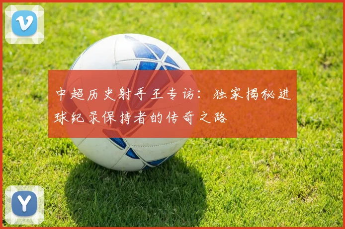 中超历史射手王专访：独家揭秘进球纪录保持者的传奇之路
