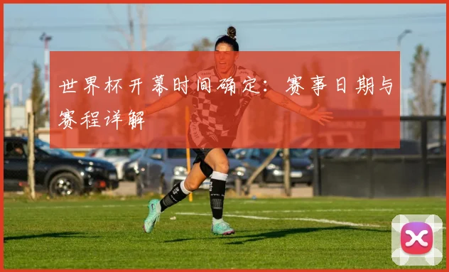 世界杯开幕时间确定:赛事日期与赛程详解