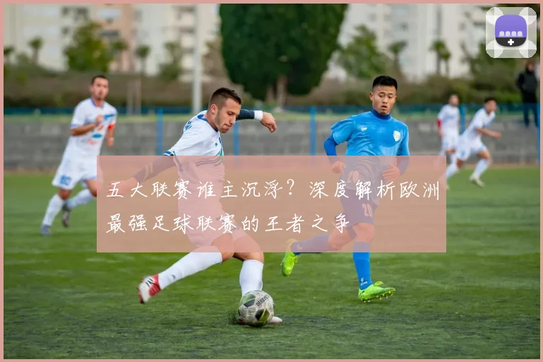 五大联赛谁主沉浮？深度解析欧洲最强足球联赛的王者之争