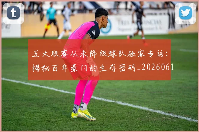 五大联赛从未降级球队独家专访：揭秘百年豪门的生存密码_20260611141011