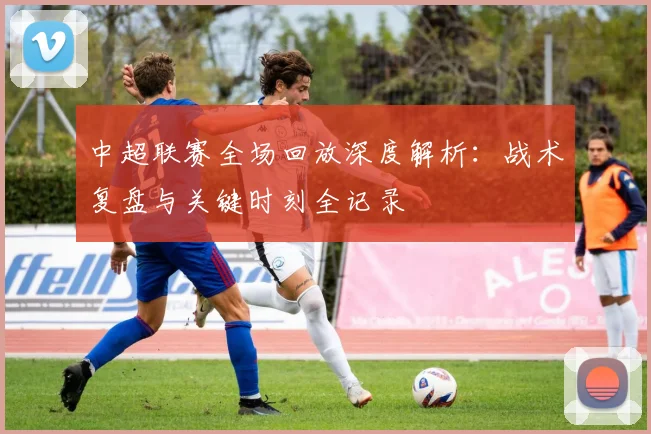 中超联赛全场回放深度解析:战术复盘与关键时刻全记录