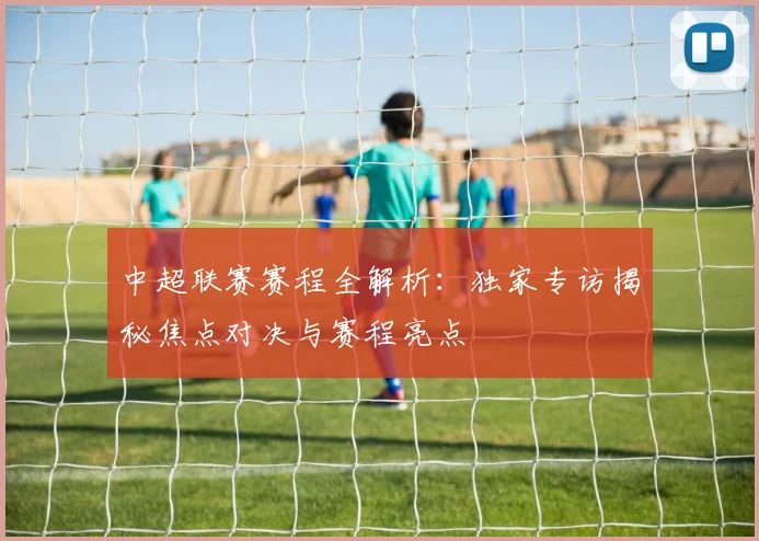 中超联赛赛程全解析：独家专访揭秘焦点对决与赛程亮点