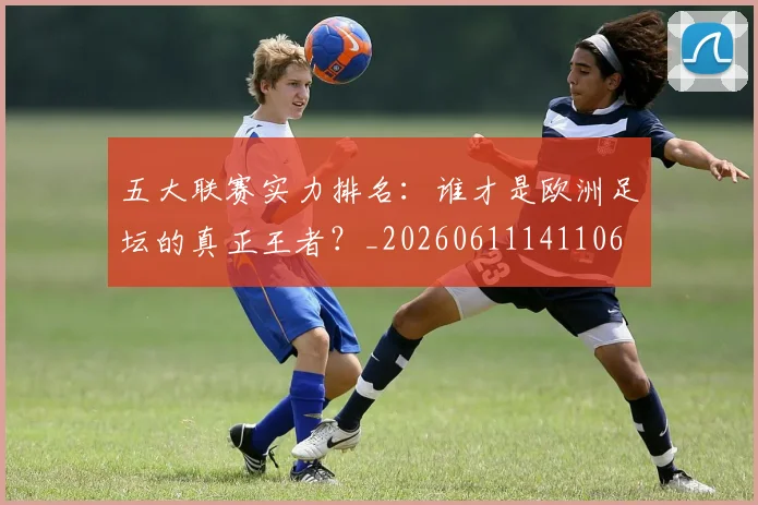 五大联赛实力排名：谁才是欧洲足坛的真正王者？_20260611141106