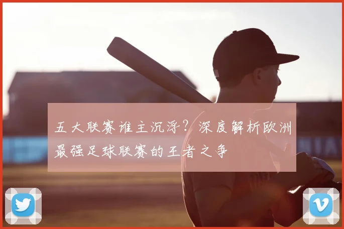 五大联赛谁主沉浮？深度解析欧洲最强足球联赛的王者之争
